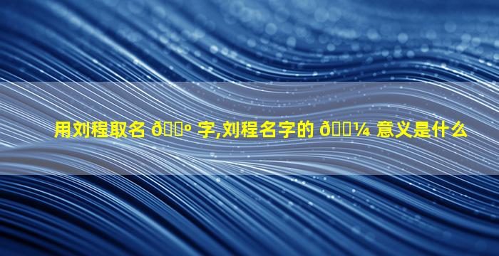 用刘程取名 🌺 字,刘程名字的 🌼 意义是什么